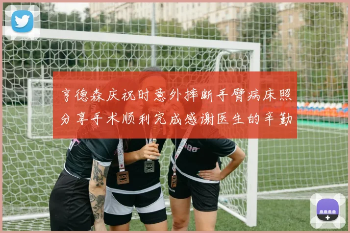 亨德森庆祝时意外摔断手臂病床照分享手术顺利完成感谢医生的辛勤付出