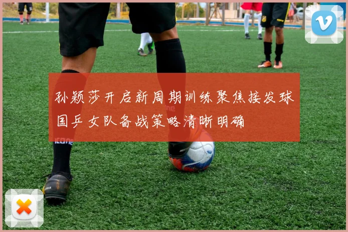 孙颖莎开启新周期训练聚焦接发球国乒女队备战策略清晰明确