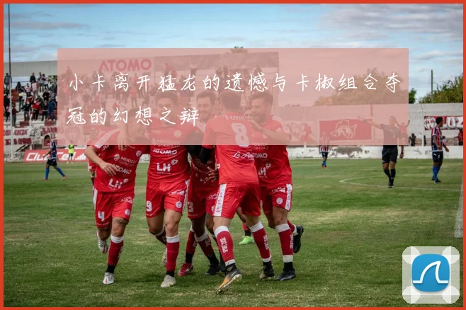 小卡离开猛龙的遗憾与卡椒组合夺冠的幻想之辩