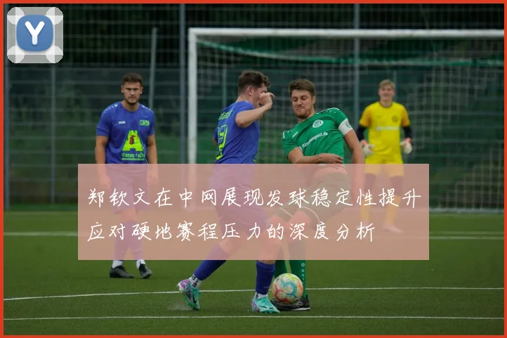 郑钦文在中网展现发球稳定性提升应对硬地赛程压力的深度分析