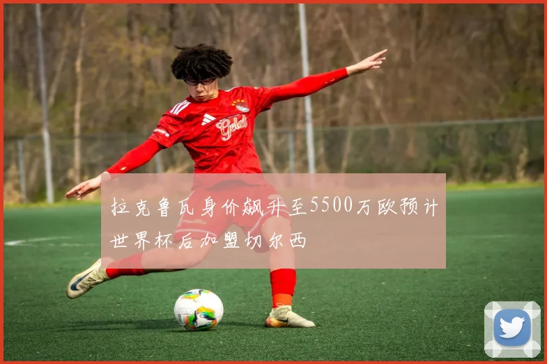 拉克鲁瓦身价飙升至5500万欧预计世界杯后加盟切尔西