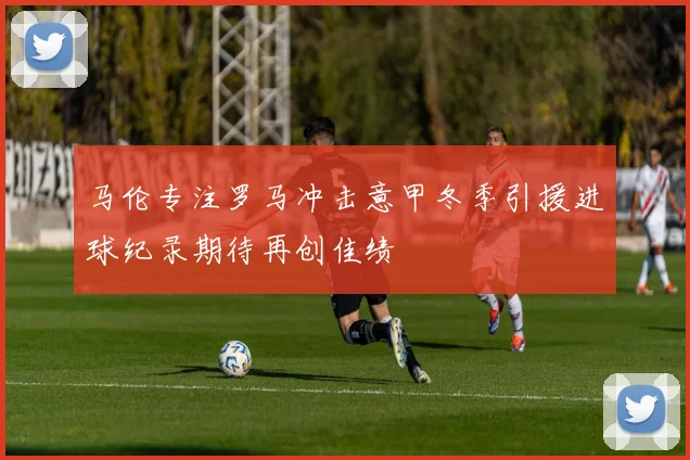 马伦专注罗马冲击意甲冬季引援进球纪录期待再创佳绩