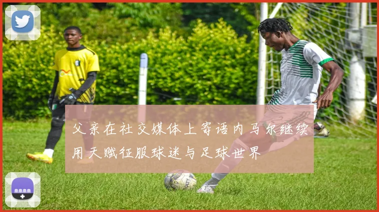 父亲在社交媒体上寄语内马尔继续用天赋征服球迷与足球世界