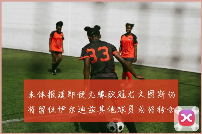 米体报道即便无缘欧冠尤文图斯仍将留住伊尔迪兹其他球员或将转会离队