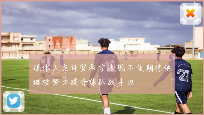 媒体人点评贺希宁表现不佳期待他继续努力提升球队战斗力