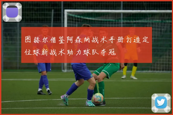 图赫尔借鉴阿森纳战术手册打造定位球新战术助力球队夺冠