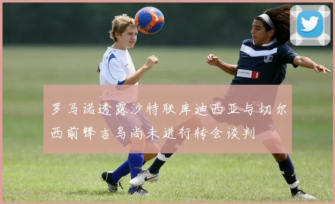 罗马诺透露沙特联库迪西亚与切尔西前锋吉乌尚未进行转会谈判