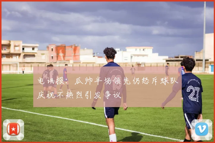 电讯报：瓜帅半场领先仍怒斥球队庆祝不热烈引发争议