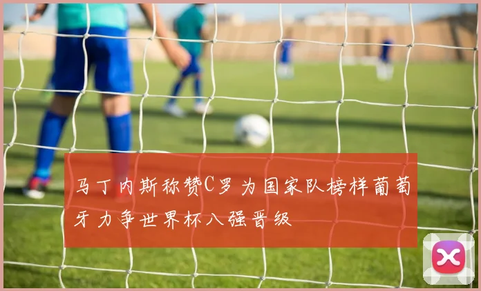 马丁内斯称赞C罗为国家队榜样葡萄牙力争世界杯八强晋级