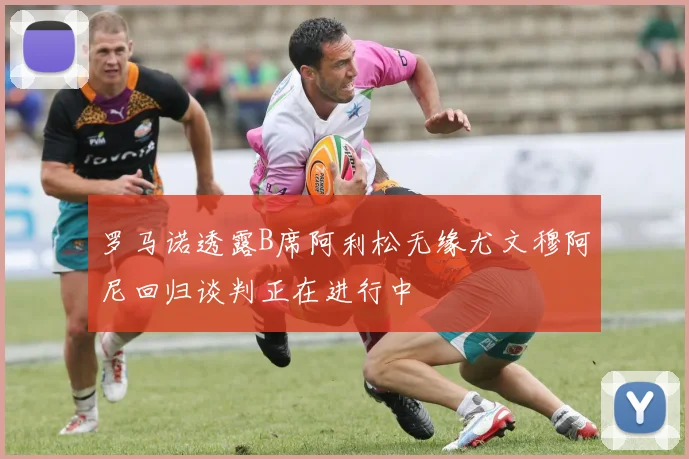 罗马诺透露B席阿利松无缘尤文穆阿尼回归谈判正在进行中