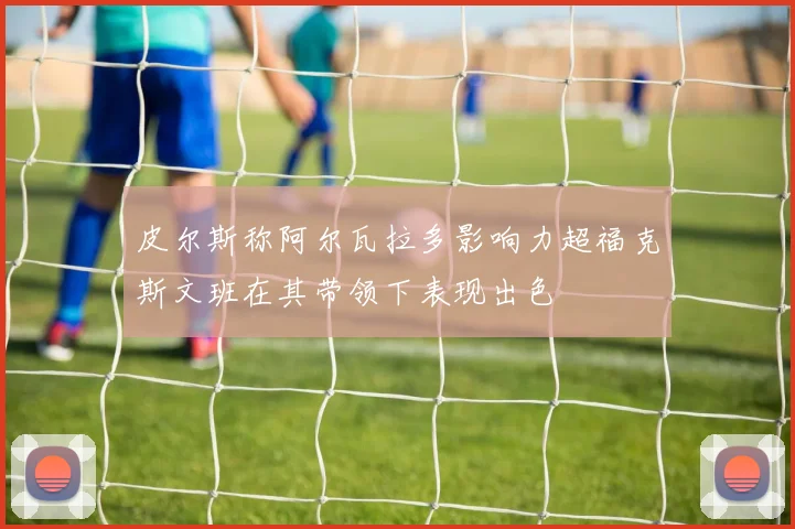 皮尔斯称阿尔瓦拉多影响力超福克斯文班在其带领下表现出色