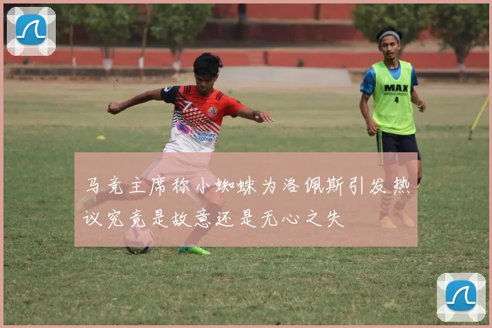 马竞主席称小蜘蛛为洛佩斯引发热议究竟是故意还是无心之失