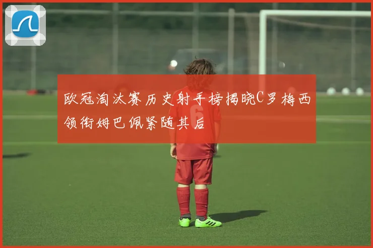 欧冠淘汰赛历史射手榜揭晓C罗梅西领衔姆巴佩紧随其后