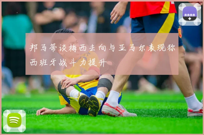 邦马蒂谈梅西去向与亚马尔表现称西班牙战斗力提升