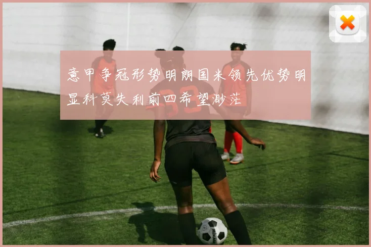 意甲争冠形势明朗国米领先优势明显科莫失利前四希望渺茫