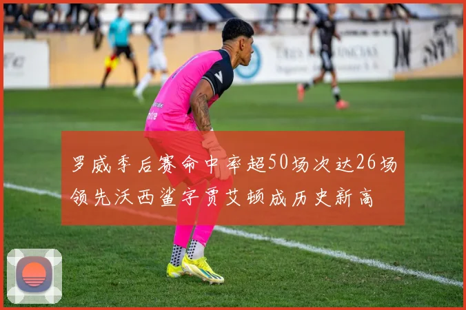 罗威季后赛命中率超50场次达26场领先沃西鲨字贾艾顿成历史新高