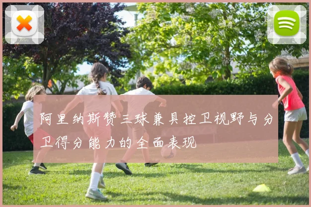 阿里纳斯赞三球兼具控卫视野与分卫得分能力的全面表现