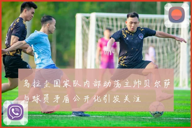乌拉圭国家队内部动荡主帅贝尔萨与球员矛盾公开化引发关注