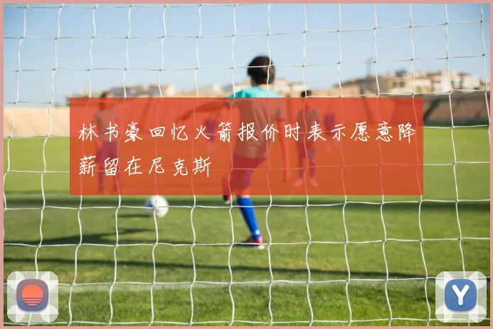 林书豪回忆火箭报价时表示愿意降薪留在尼克斯