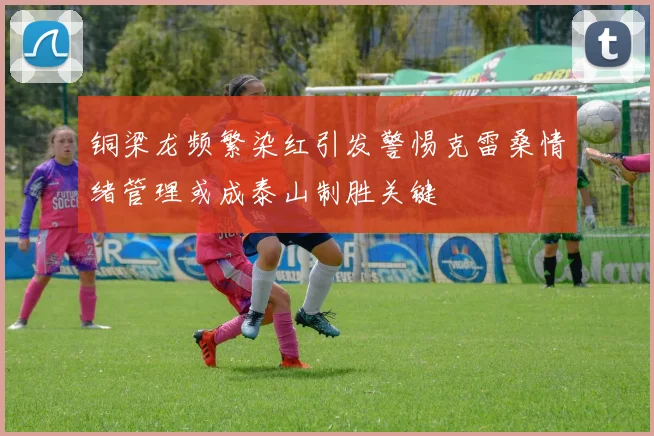 铜梁龙频繁染红引发警惕克雷桑情绪管理或成泰山制胜关键