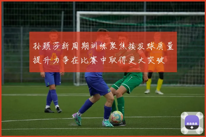 孙颖莎新周期训练聚焦接发球质量提升力争在比赛中取得更大突破