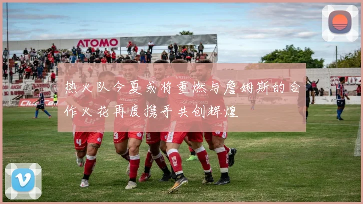 热火队今夏或将重燃与詹姆斯的合作火花再度携手共创辉煌